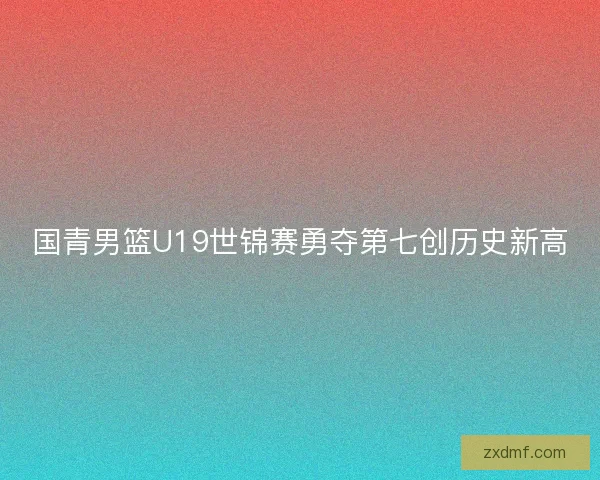 国青男篮U19世锦赛勇夺第七创历史新高