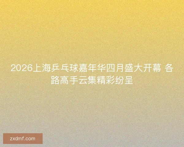 2026上海乒乓球嘉年华四月盛大开幕 各路高手云集精彩纷呈