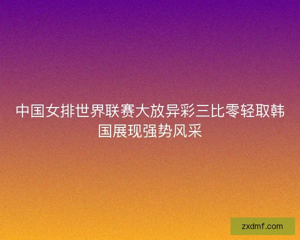 中国女排世界联赛大放异彩三比零轻取韩国展现强势风采 中国女排世界联赛大放异彩三比零轻取韩国展现强势风采