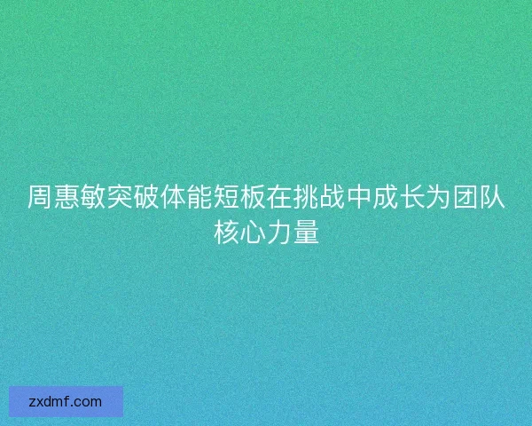 周惠敏突破体能短板在挑战中成长为团队核心力量 周惠敏突破体能短板在挑战中成长为团队核心力量