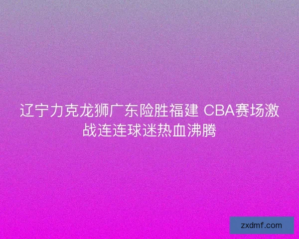 辽宁力克龙狮广东险胜福建 CBA赛场激战连连球迷热血沸腾 辽宁力克龙狮广东险胜福建 CBA赛场激战连连球迷热血沸腾