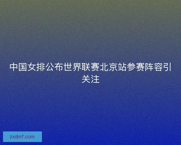 中国女排公布世界联赛北京站参赛阵容引关注