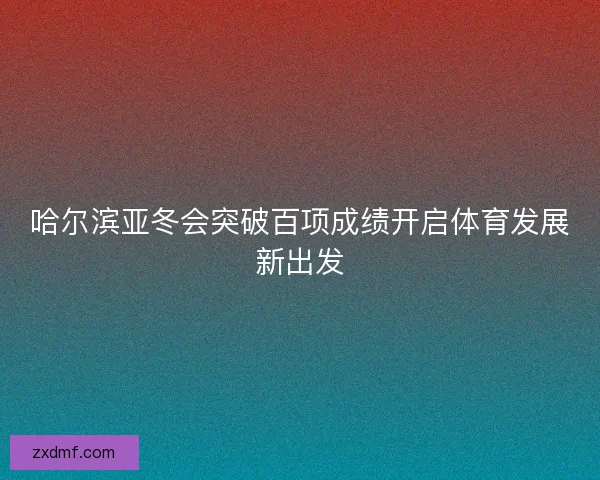 哈尔滨亚冬会突破百项成绩开启体育发展新出发 哈尔滨亚冬会突破百项成绩开启体育发展新出发
