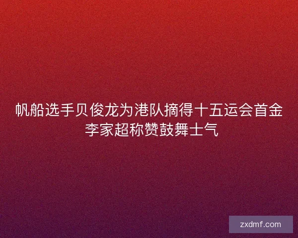 帆船选手贝俊龙为港队摘得十五运会首金 李家超称赞鼓舞士气