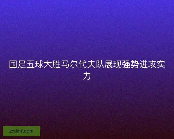 国足五球大胜马尔代夫队展现强势进攻实力 国足五球大胜马尔代夫队展现强势进攻实力