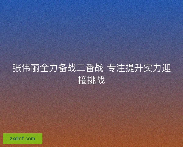 张伟丽全力备战二番战 专注提升实力迎接挑战 张伟丽全力备战二番战 专注提升实力迎接挑战