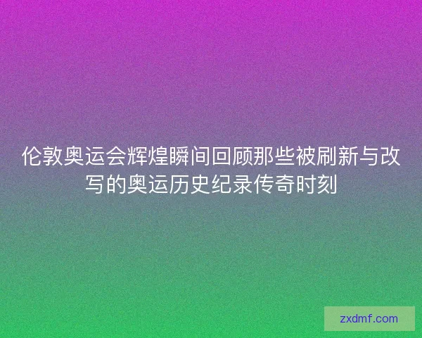 伦敦奥运会辉煌瞬间回顾那些被刷新与改写的奥运历史纪录传奇时刻 伦敦奥运会辉煌瞬间回顾那些被刷新与改写的奥运历史纪录传奇时刻